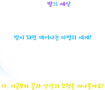 낮보다 즐거운 밤의 세상을 믿어? 오월드에 아득한 어둠이 내려 앉으면 파란 달이 뜨는 세상으로 통하는 차원의 문의 열린대! 밤이 되면 깨어나는 마법의 세계 모험 가득한 축제가 펼쳐진다! 차원의 문으로 들어서는 순간 신비한 판타지의 세상이 깨어난다. 낮에는 꽃들과 아름다운 festival! 밤에는 환상의 모험 속 빛의 festival! 어둠과 함께 마법같은 변신이 펼쳐지는 나이트 유니버스!