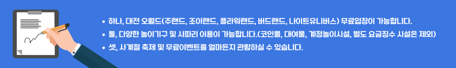 하나, 대전 오월드(주랜드, 플라워랜드, 조이랜드) 무료입장이 가능합니다. 둘, 다양한 놀이기구 및 사파리를 이용 가능합니다.(코인물, 대여물, 계절놀이시설 및 별도 요금징수 시설은 제외) 셋, 사계절 축제 및 무료이벤트를 얼마든지 관람하실 수 있습니다.